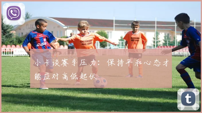 小卡谈赛季压力：保持平和心态才能应对高低起伏