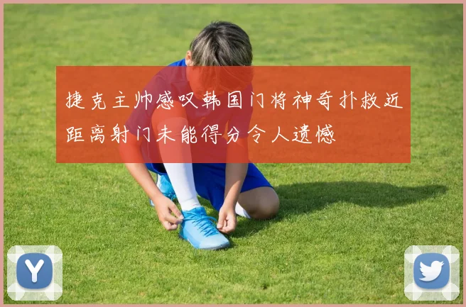 捷克主帅感叹韩国门将神奇扑救近距离射门未能得分令人遗憾