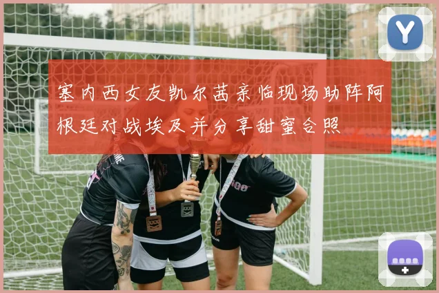 塞内西女友凯尔茜亲临现场助阵阿根廷对战埃及并分享甜蜜合照