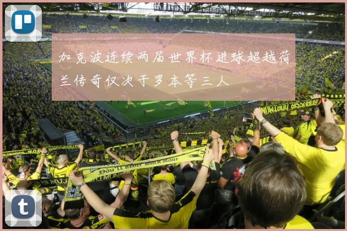 加克波连续两届世界杯进球超越荷兰传奇仅次于罗本等三人