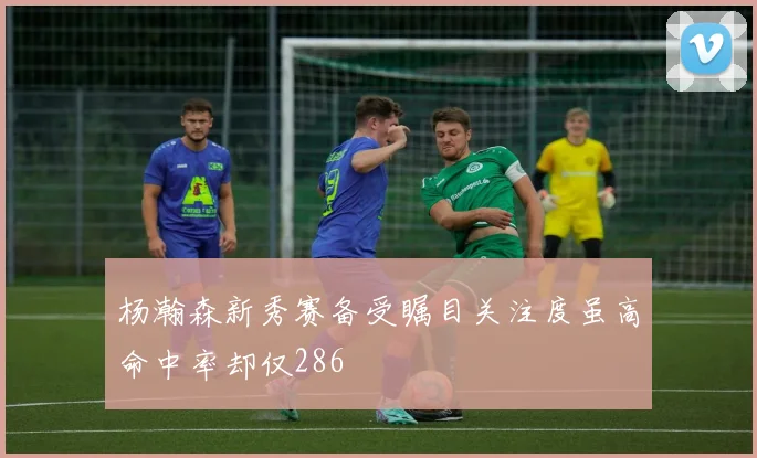杨瀚森新秀赛备受瞩目关注度虽高命中率却仅286