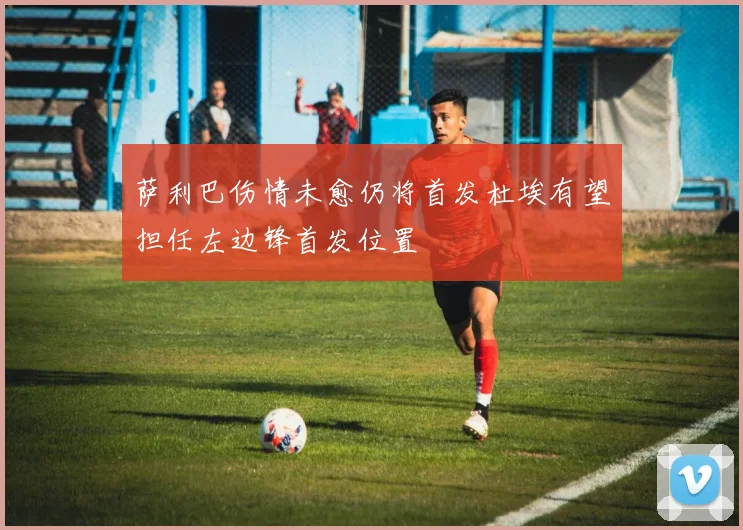 萨利巴伤情未愈仍将首发杜埃有望担任左边锋首发位置
