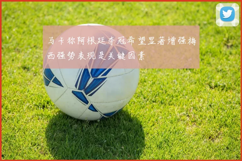 马卡称阿根廷夺冠希望显著增强梅西强势表现是关键因素