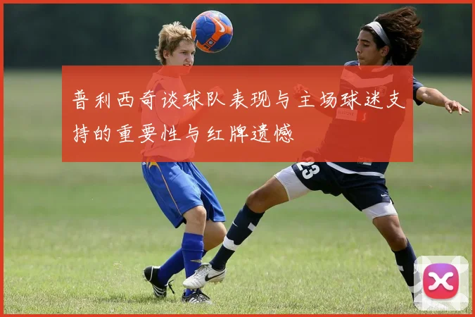 普利西奇谈球队表现与主场球迷支持的重要性与红牌遗憾